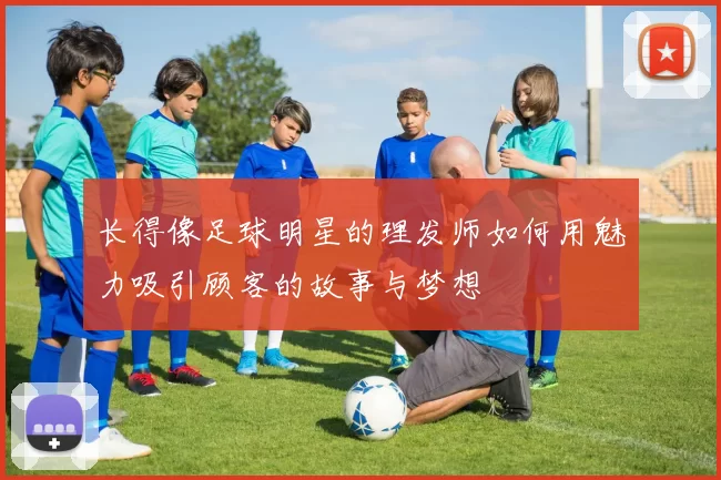 长得像足球明星的理发师如何用魅力吸引顾客的故事与梦想