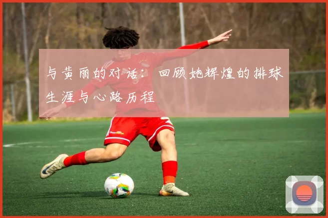 与黄丽的对话：回顾她辉煌的排球生涯与心路历程