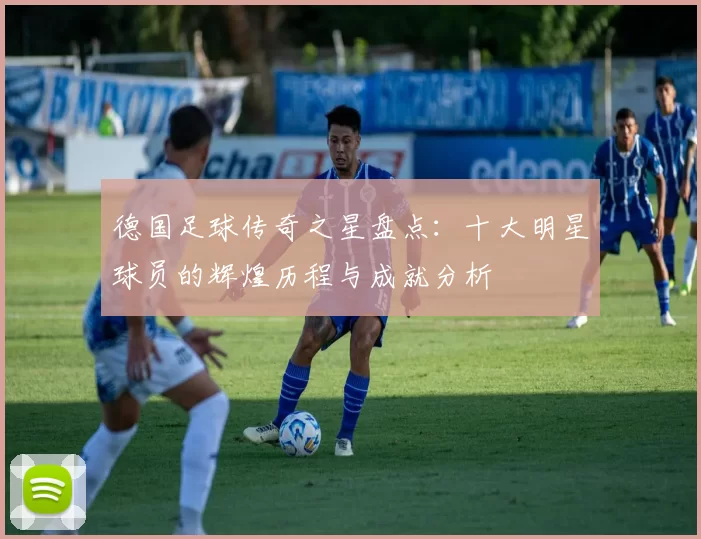 德国足球传奇之星盘点：十大明星球员的辉煌历程与成就分析