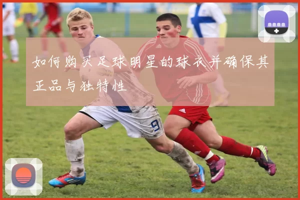 如何购买足球明星的球衣并确保其正品与独特性