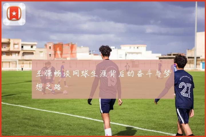 王强畅谈网球生涯背后的奋斗与梦想之路