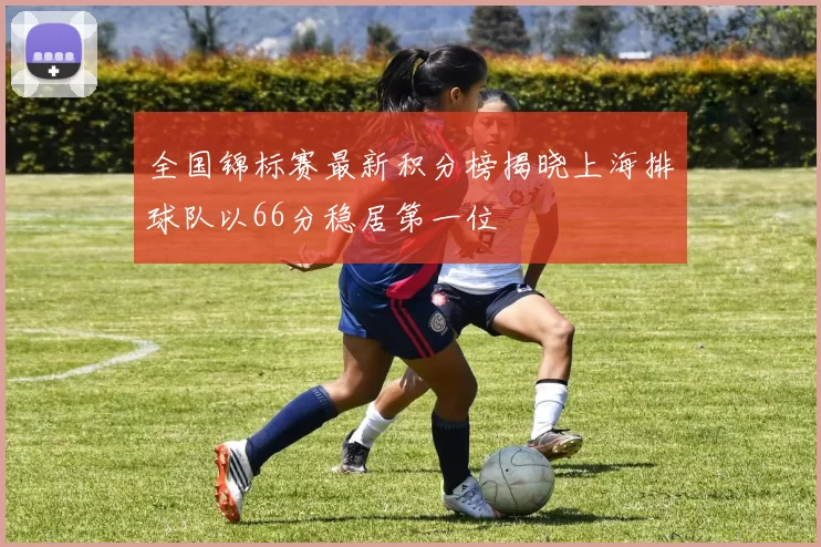 全国锦标赛最新积分榜揭晓上海排球队以66分稳居第一位