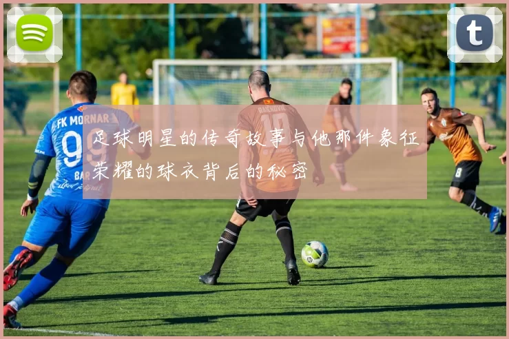 足球明星的传奇故事与他那件象征荣耀的球衣背后的秘密
