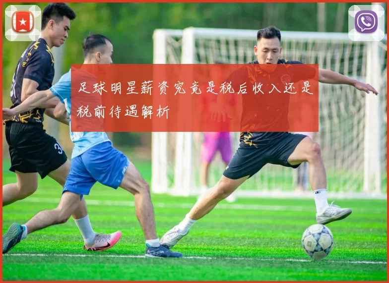 足球明星薪资究竟是税后收入还是税前待遇解析