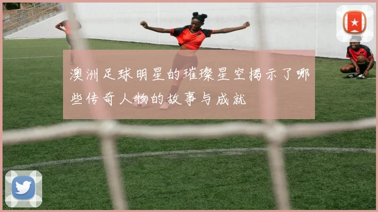 澳洲足球明星的璀璨星空揭示了哪些传奇人物的故事与成就