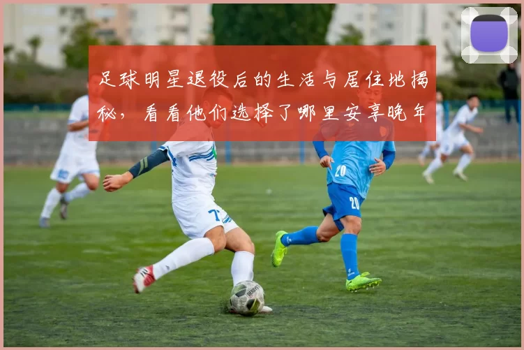 足球明星退役后的生活与居住地揭秘，看看他们选择了哪里安享晚年
