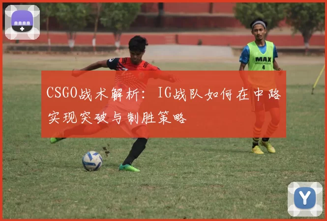 CSGO战术解析：IG战队如何在中路实现突破与制胜策略