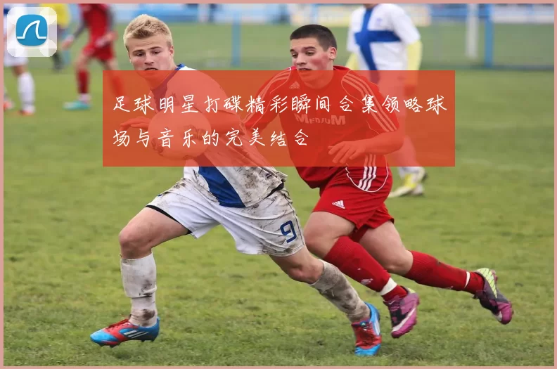 足球明星打碟精彩瞬间合集领略球场与音乐的完美结合
