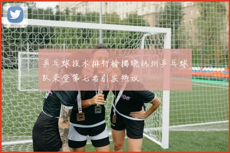 乒乓球技术排行榜揭晓杭州乒乓球队荣登第七名引发热议