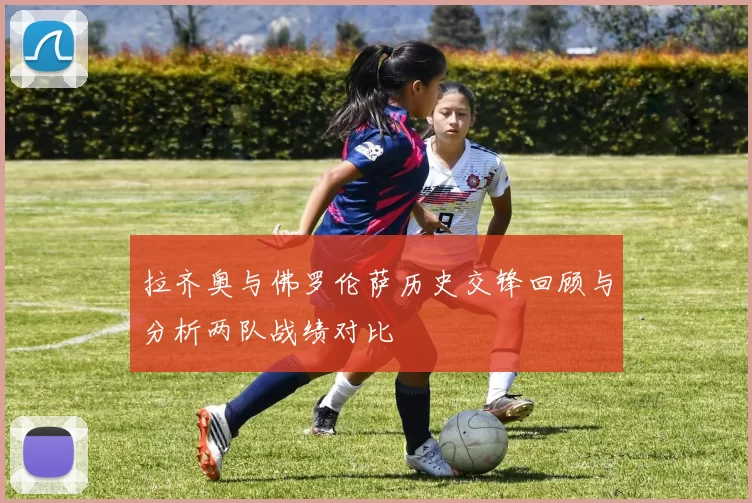 拉齐奥与佛罗伦萨历史交锋回顾与分析两队战绩对比