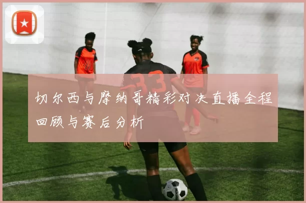 切尔西与摩纳哥精彩对决直播全程回顾与赛后分析