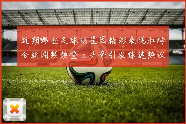近期哪些足球明星因精彩表现和转会新闻频频登上头条引发球迷热议