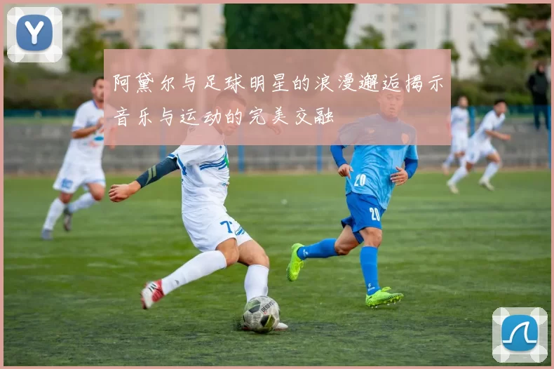 阿黛尔与足球明星的浪漫邂逅揭示音乐与运动的完美交融