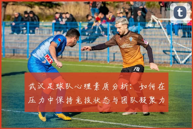 武汉足球队心理素质分析：如何在压力中保持竞技状态与团队凝聚力