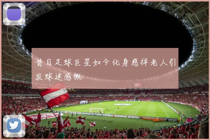 昔日足球巨星如今化身慈祥老人引发球迷感慨