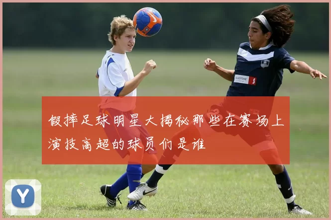 假摔足球明星大揭秘那些在赛场上演技高超的球员们是谁