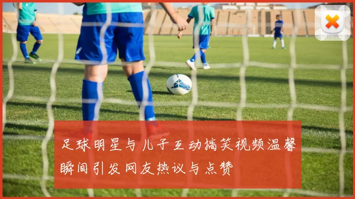 足球明星与儿子互动搞笑视频温馨瞬间引发网友热议与点赞