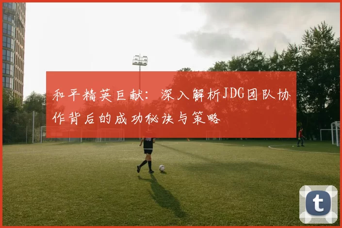 和平精英巨献：深入解析JDG团队协作背后的成功秘诀与策略