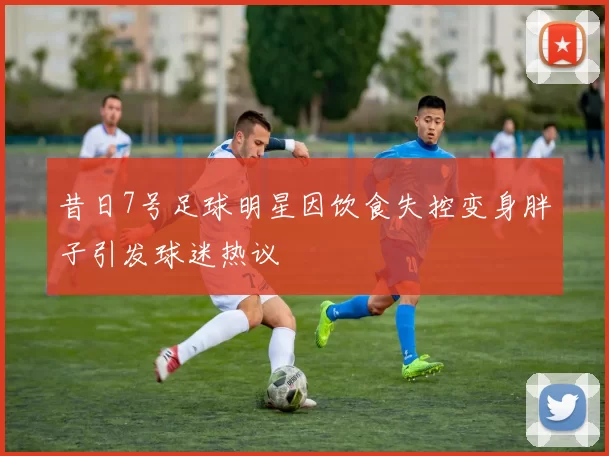 昔日7号足球明星因饮食失控变身胖子引发球迷热议