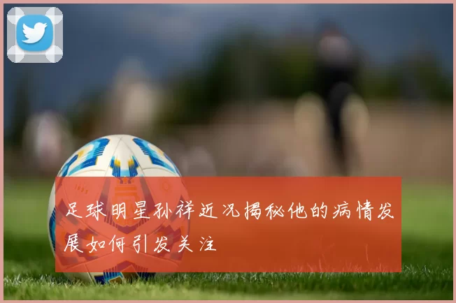 足球明星孙祥近况揭秘他的病情发展如何引发关注