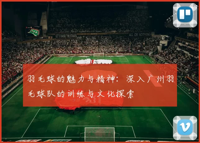羽毛球的魅力与精神：深入广州羽毛球队的训练与文化探索