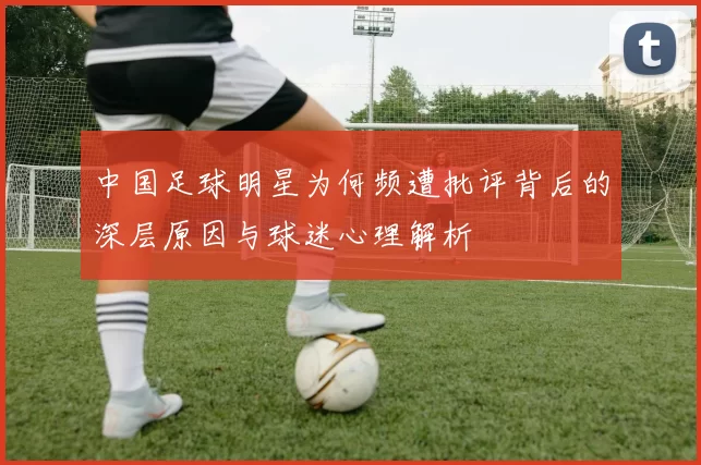 中国足球明星为何频遭批评背后的深层原因与球迷心理解析