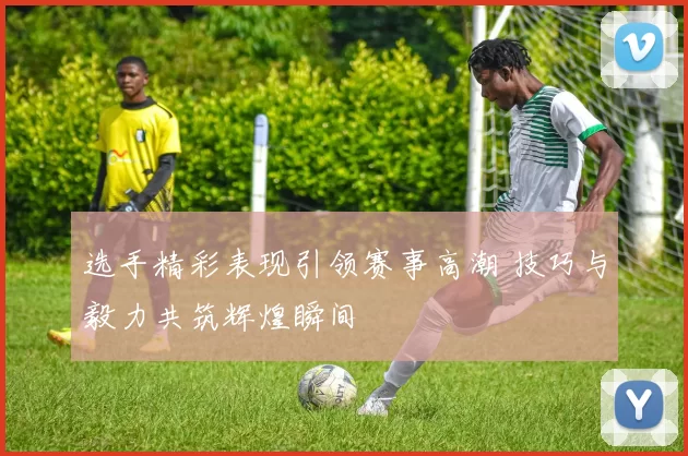 选手精彩表现引领赛事高潮 技巧与毅力共筑辉煌瞬间