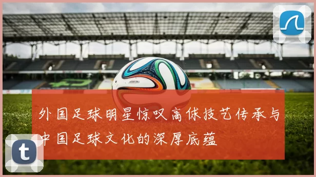 外国足球明星惊叹高俅技艺传承与中国足球文化的深厚底蕴
