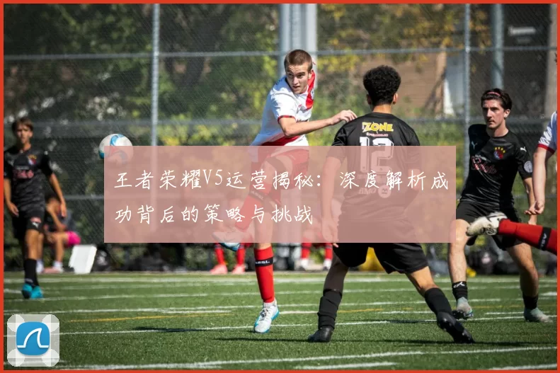 王者荣耀V5运营揭秘：深度解析成功背后的策略与挑战