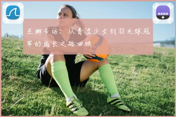 王娜专访：从青涩少女到羽毛球冠军的成长之路回顾