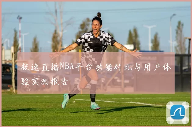 极速直播NBA平台功能对比与用户体验实测报告