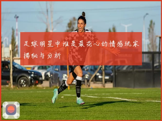 足球明星中谁是最花心的情感玩家揭秘与分析