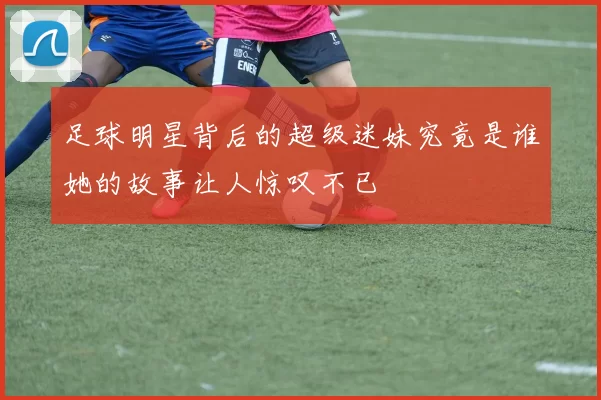 足球明星背后的超级迷妹究竟是谁她的故事让人惊叹不已