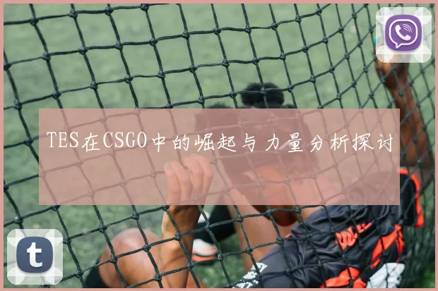 TES在CSGO中的崛起与力量分析探讨