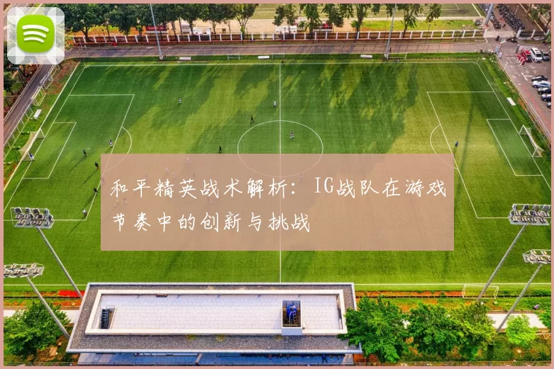和平精英战术解析：IG战队在游戏节奏中的创新与挑战