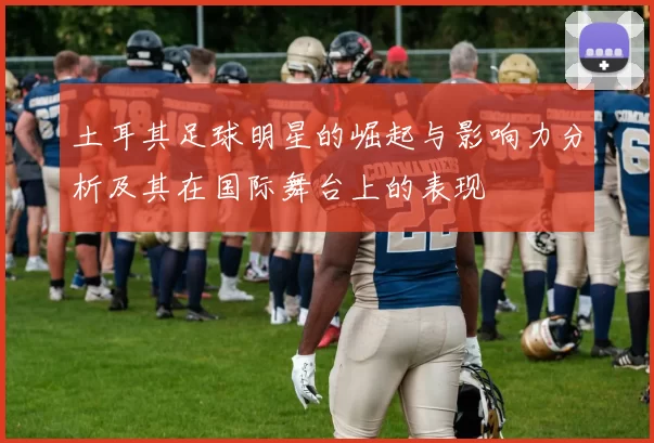土耳其足球明星的崛起与影响力分析及其在国际舞台上的表现