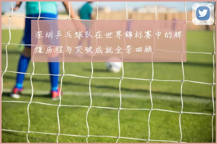 深圳乒乓球队在世界锦标赛中的辉煌历程与突破成就全景回顾