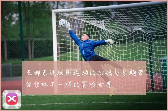 王娜亲述极限运动的挑战与乐趣带你领略不一样的冒险世界