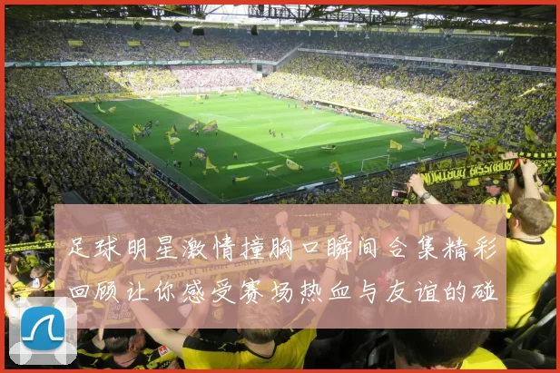 足球明星激情撞胸口瞬间合集精彩回顾让你感受赛场热血与友谊的碰撞