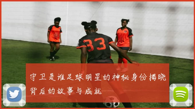 守卫是谁足球明星的神秘身份揭晓背后的故事与成就