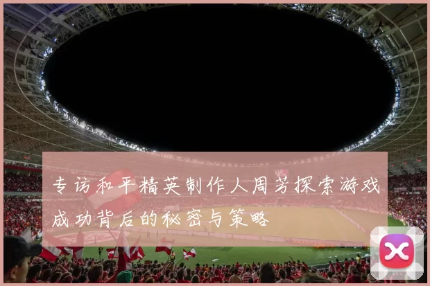 专访和平精英制作人周芳探索游戏成功背后的秘密与策略