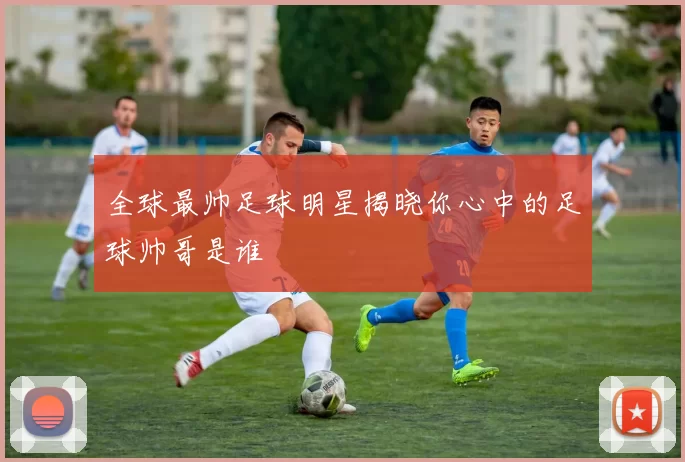 全球最帅足球明星揭晓你心中的足球帅哥是谁