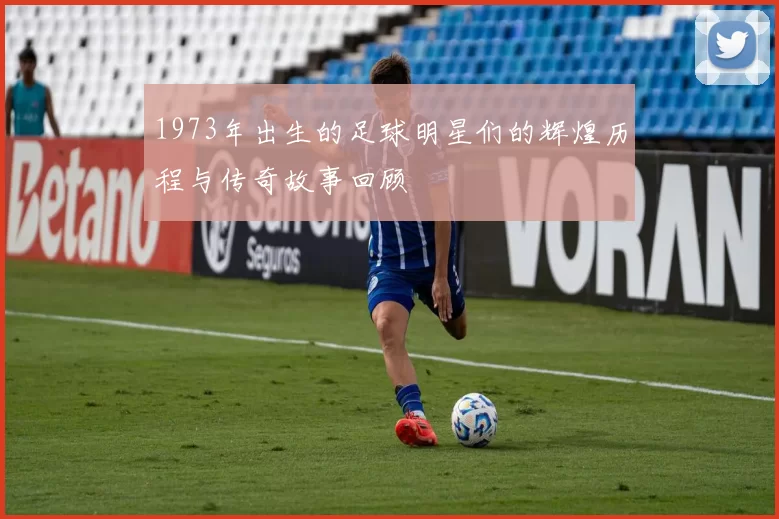 1973年出生的足球明星们的辉煌历程与传奇故事回顾