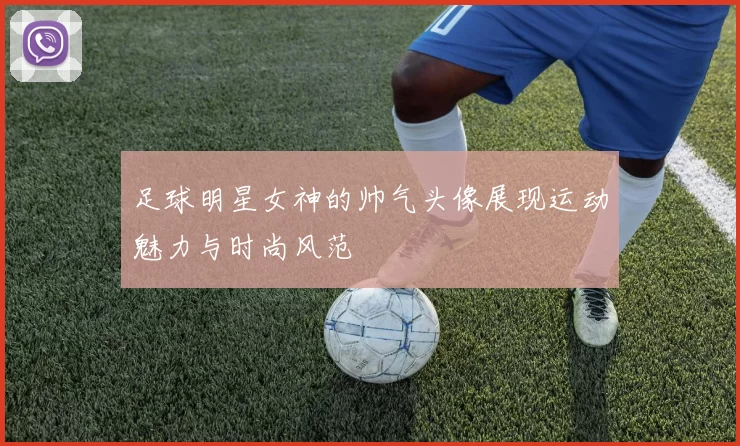 足球明星女神的帅气头像展现运动魅力与时尚风范