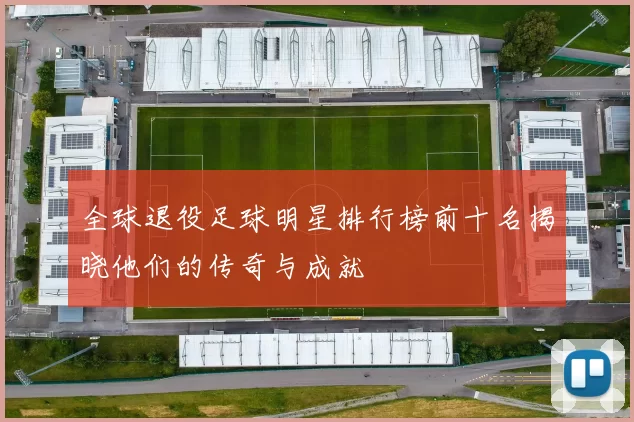 全球退役足球明星排行榜前十名揭晓他们的传奇与成就
