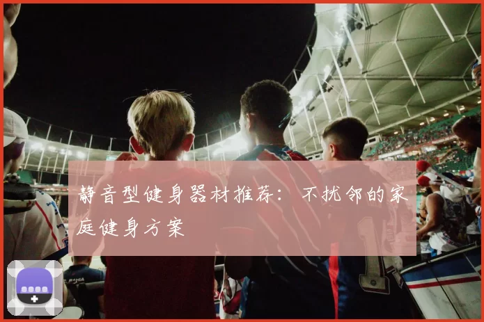 静音型健身器材推荐：不扰邻的家庭健身方案