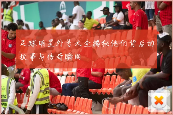足球明星外号大全揭秘他们背后的故事与传奇瞬间