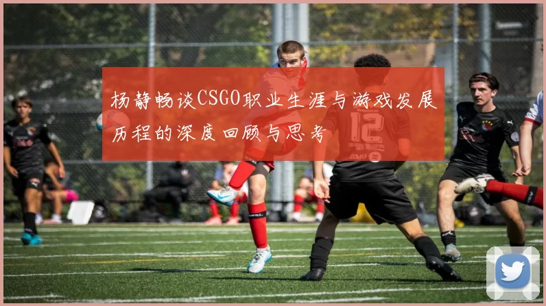 杨静畅谈CSGO职业生涯与游戏发展历程的深度回顾与思考
