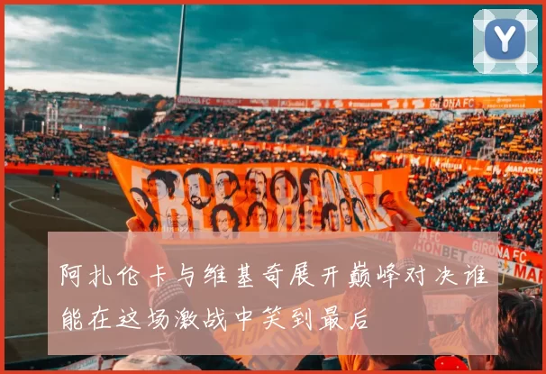阿扎伦卡与维基奇展开巅峰对决谁能在这场激战中笑到最后