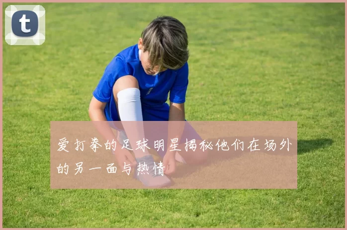 爱打拳的足球明星揭秘他们在场外的另一面与热情